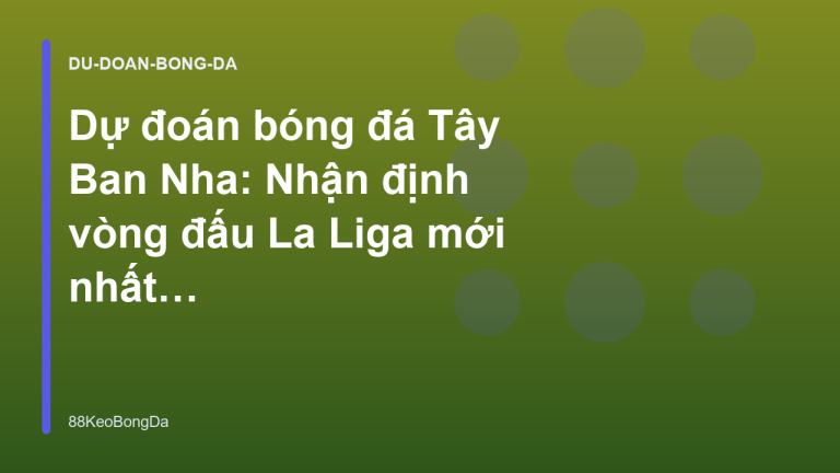 Dự đoán bóng đá Tây Ban Nha: Nhận định vòng đấu La Liga mới nhất - 88KeoBongDa