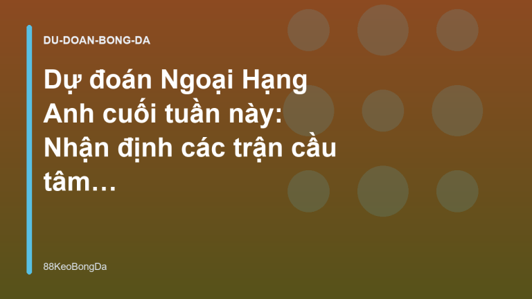 Dự đoán Ngoại Hạng Anh cuối tuần này: Nhận định các trận cầu tâm điểm